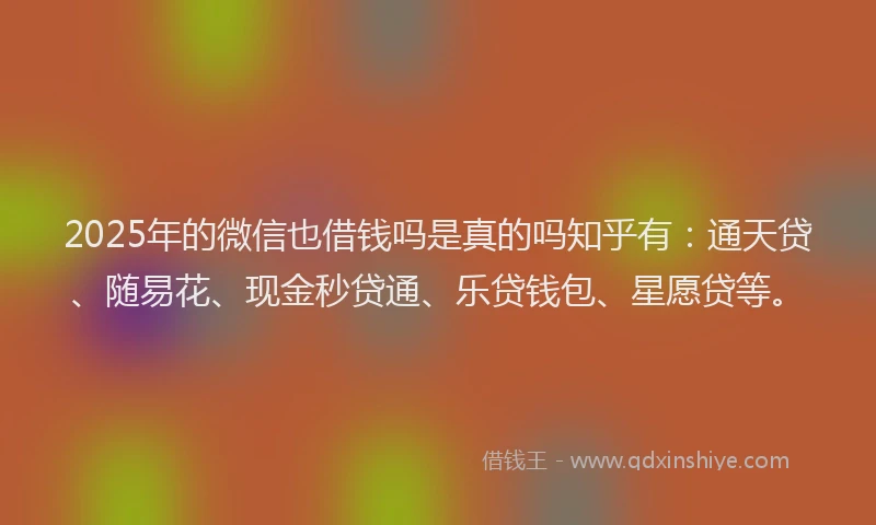 2025年的微信也借钱吗是真的吗知乎有：通天贷、随易花、现金秒贷通、乐贷钱包、星愿贷等。