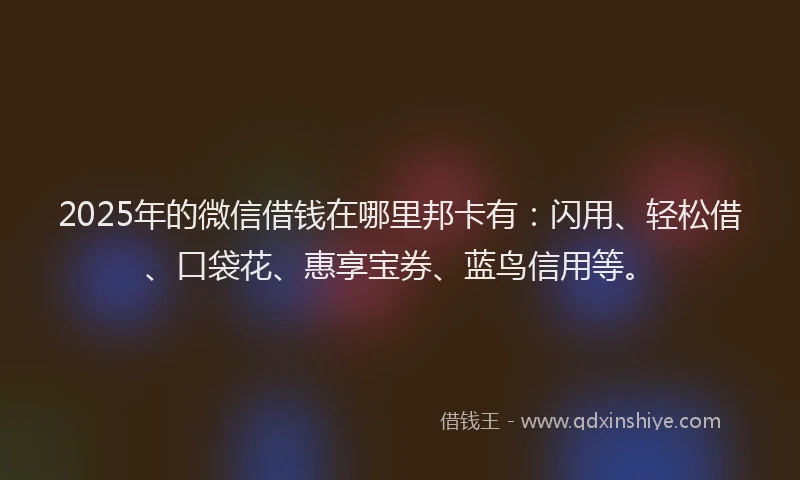 2025年的微信借钱在哪里邦卡有：闪用、轻松借、口袋花、惠享宝券、蓝鸟信用等。
