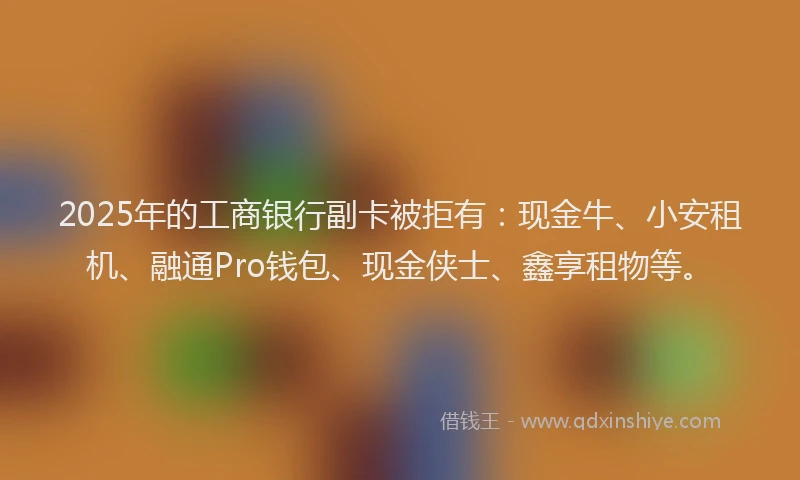 2025年的工商银行副卡被拒有：现金牛、小安租机、融通Pro钱包、现金侠士、鑫享租物等。