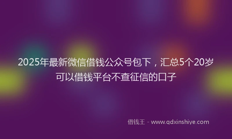 2025年最新微信借钱公众号包下，汇总5个20岁可以借钱平台不查征信的口子