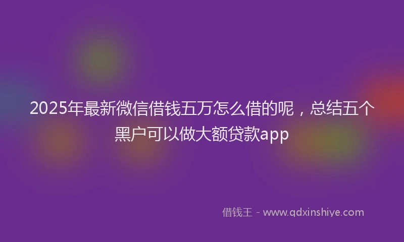 2025年最新微信借钱五万怎么借的呢，总结五个黑户可以做大额贷款app