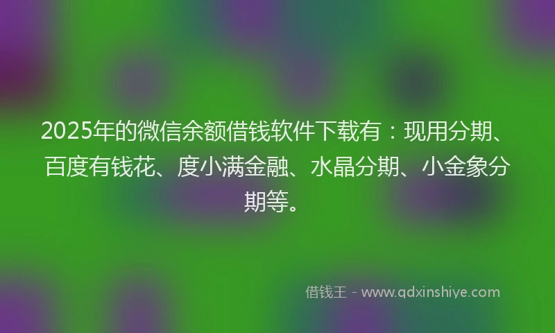 2025年的微信余额借钱软件下载有：现用分期、百度有钱花、度小满金融、水晶分期、小金象分期等。