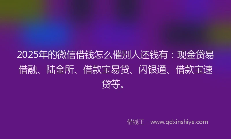 2025年的微信借钱怎么催别人还钱有：现金贷易借融、陆金所、借款宝易贷、闪银通、借款宝速贷等。