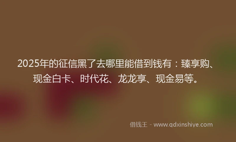 2025年的征信黑了去哪里能借到钱有：臻享购、现金白卡、时代花、龙龙享、现金易等。