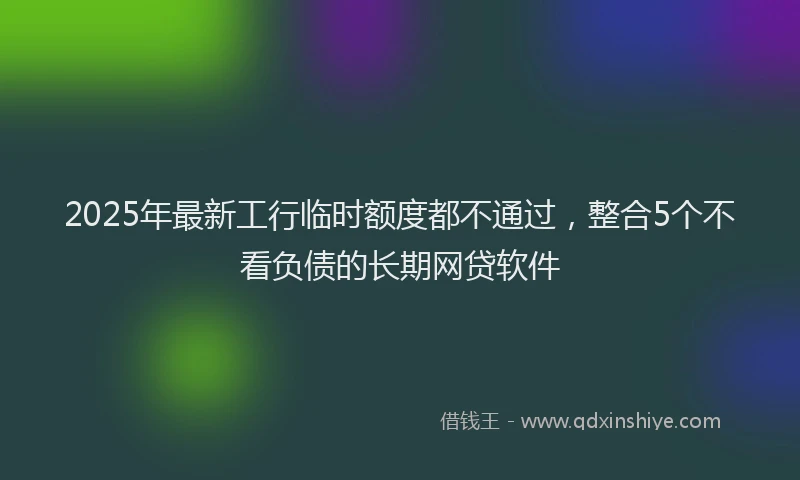 2025年最新工行临时额度都不通过，整合5个不看负债的长期网贷软件