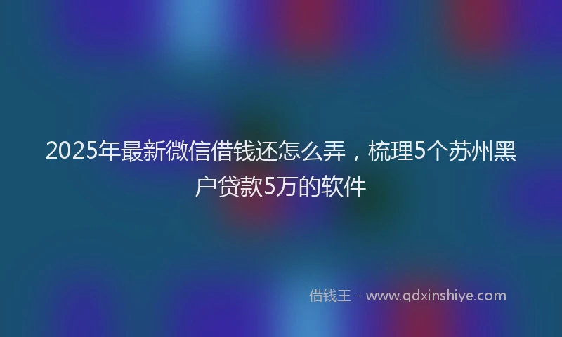 2025年最新微信借钱还怎么弄，梳理5个苏州黑户贷款5万的软件