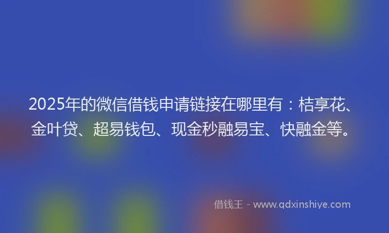 2025年的微信借钱申请链接在哪里有：桔享花、金叶贷、超易钱包、现金秒融易宝、快融金等。