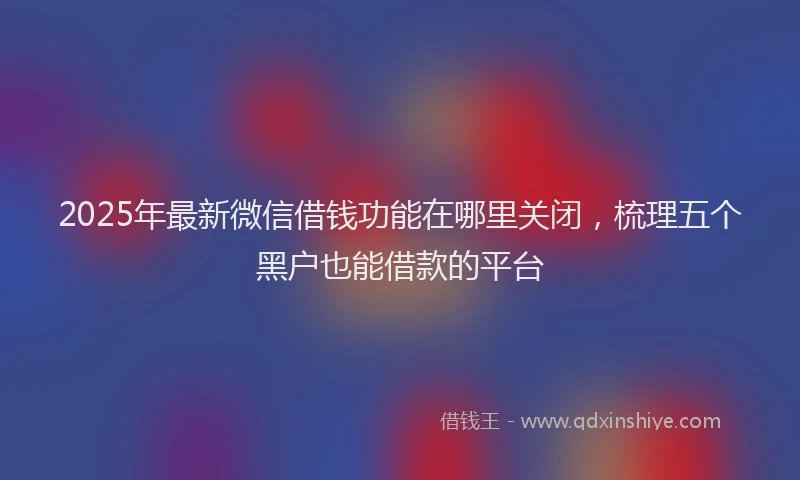 2025年最新微信借钱功能在哪里关闭，梳理五个黑户也能借款的平台