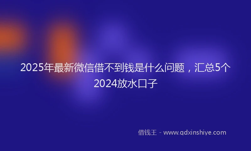 2025年最新微信借不到钱是什么问题，汇总5个2024放水口子