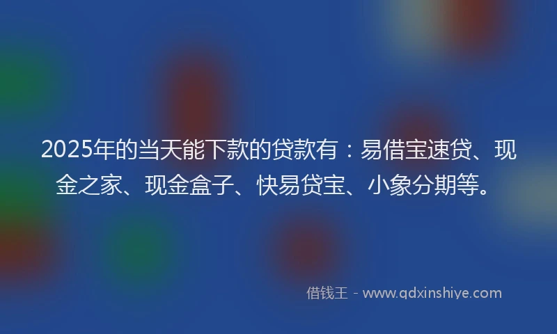 2025年的当天能下款的贷款有：易借宝速贷、现金之家、现金盒子、快易贷宝、小象分期等。