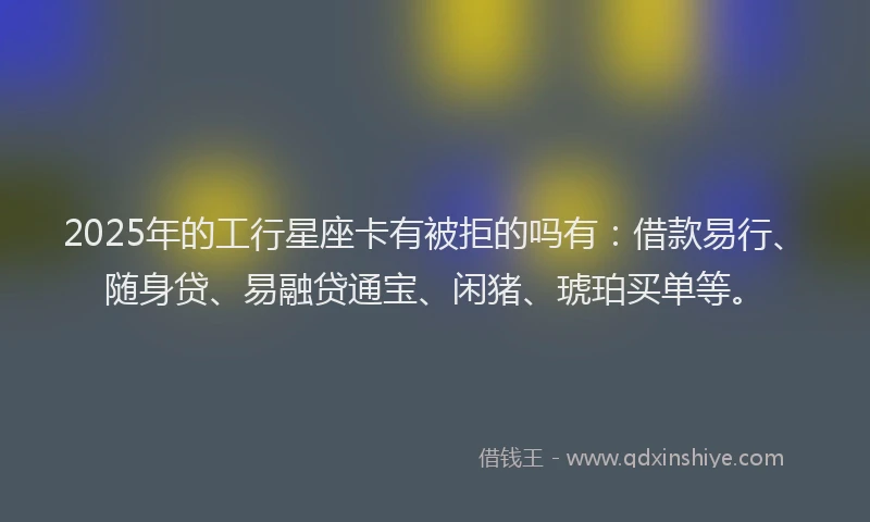 2025年的工行星座卡有被拒的吗有：借款易行、随身贷、易融贷通宝、闲猪、琥珀买单等。
