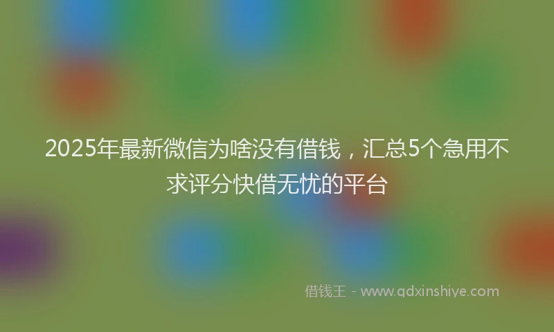 2025年最新微信为啥没有借钱，汇总5个急用不求评分快借无忧的平台