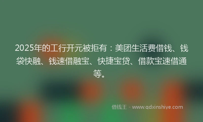 2025年的工行开元被拒有：美团生活费借钱、钱袋快融、钱速借融宝、快捷宝贷、借款宝速借通等。