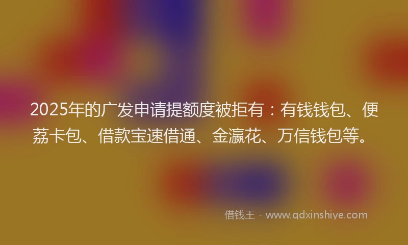 2025年的广发申请提额度被拒有：有钱钱包、便荔卡包、借款宝速借通、金瀛花、万信钱包等。