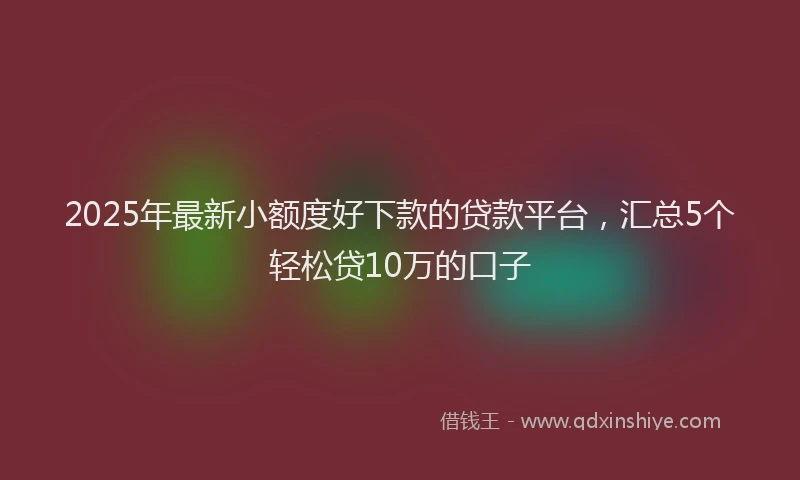 2025年最新小额度好下款的贷款平台，汇总5个轻松贷10万的口子