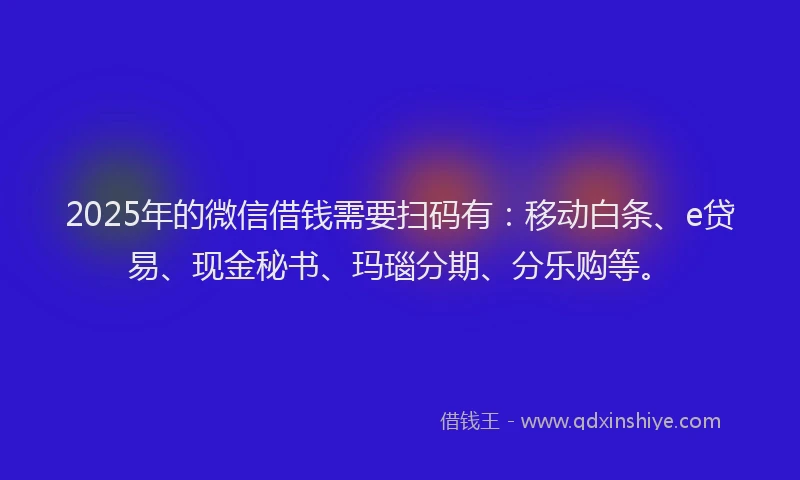 2025年的微信借钱需要扫码有：移动白条、e贷易、现金秘书、玛瑙分期、分乐购等。