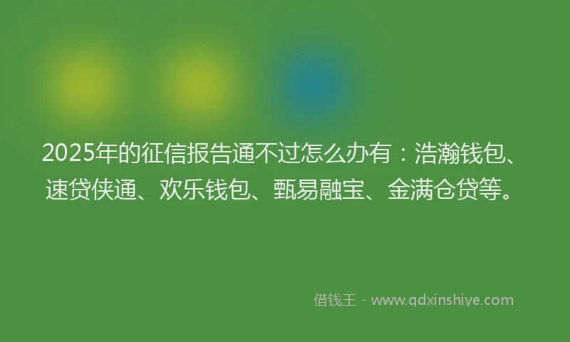 2025年的征信报告通不过怎么办有：浩瀚钱包、速贷侠通、欢乐钱包、甄易融宝、金满仓贷等。