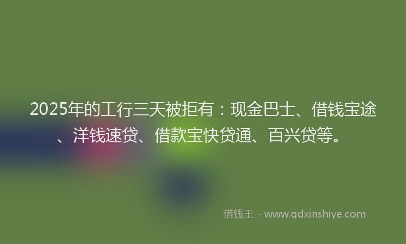 2025年的工行三天被拒有：现金巴士、借钱宝途、洋钱速贷、借款宝快贷通、百兴贷等。