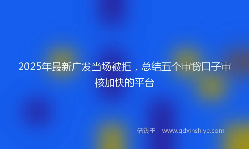 2025年最新广发当场被拒，总结五个审贷口子审核加快的平台