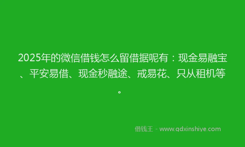 2025年的微信借钱怎么留借据呢有：现金易融宝、平安易借、现金秒融途、戒易花、只从租机等。