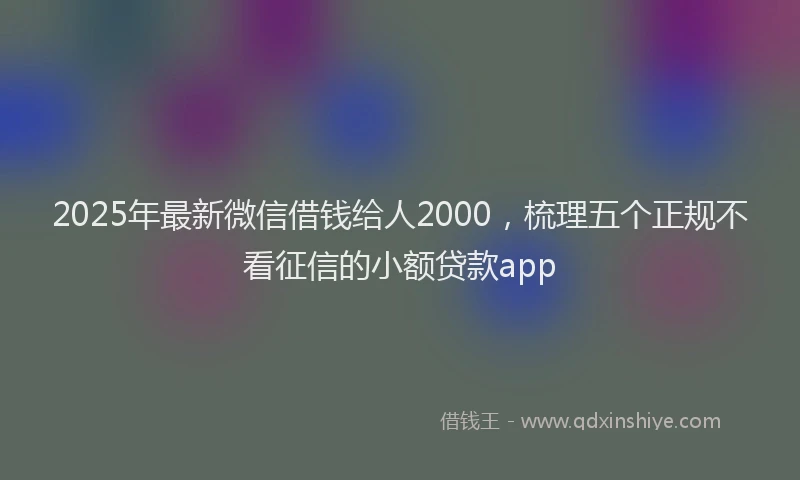 2025年最新微信借钱给人2000，梳理五个正规不看征信的小额贷款app