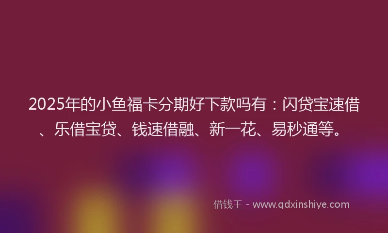 2025年的小鱼福卡分期好下款吗有：闪贷宝速借、乐借宝贷、钱速借融、新一花、易秒通等。