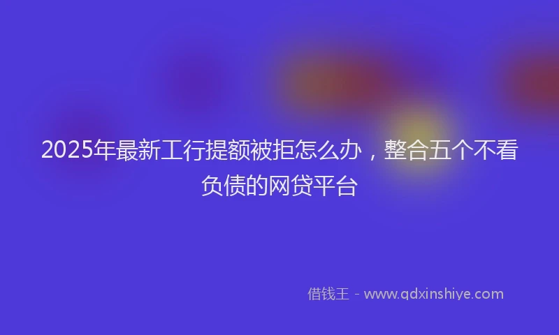 2025年最新工行提额被拒怎么办，整合五个不看负债的网贷平台