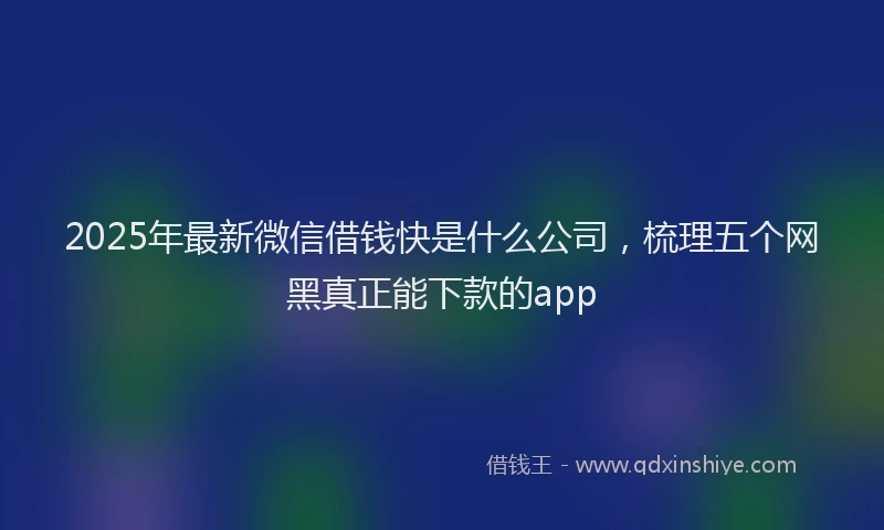 2025年最新微信借钱快是什么公司，梳理五个网黑真正能下款的app