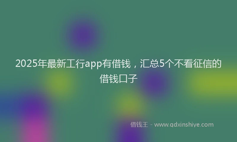 2025年最新工行app有借钱，汇总5个不看征信的借钱口子