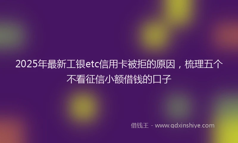 2025年最新工银etc信用卡被拒的原因，梳理五个不看征信小额借钱的口子