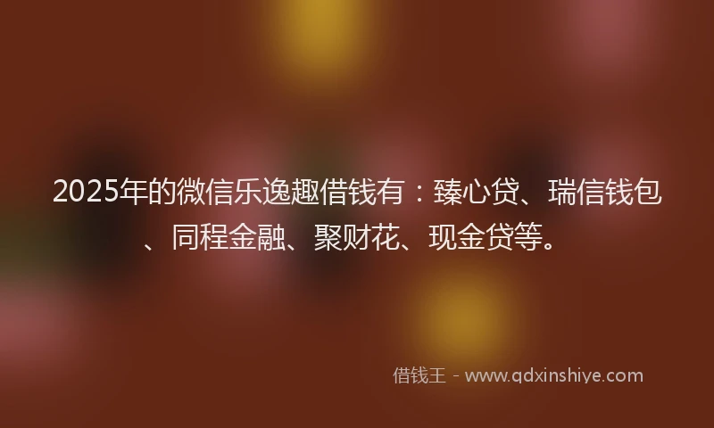 2025年的微信乐逸趣借钱有：臻心贷、瑞信钱包、同程金融、聚财花、现金贷等。