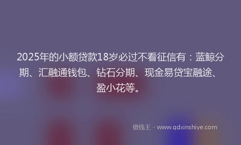 2025年的小额贷款18岁必过不看征信有：蓝鲸分期、汇融通钱包、钻石分期、现金易贷宝融途、盈小花等。
