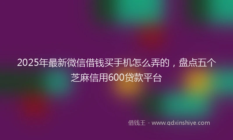 2025年最新微信借钱买手机怎么弄的，盘点五个芝麻信用600贷款平台