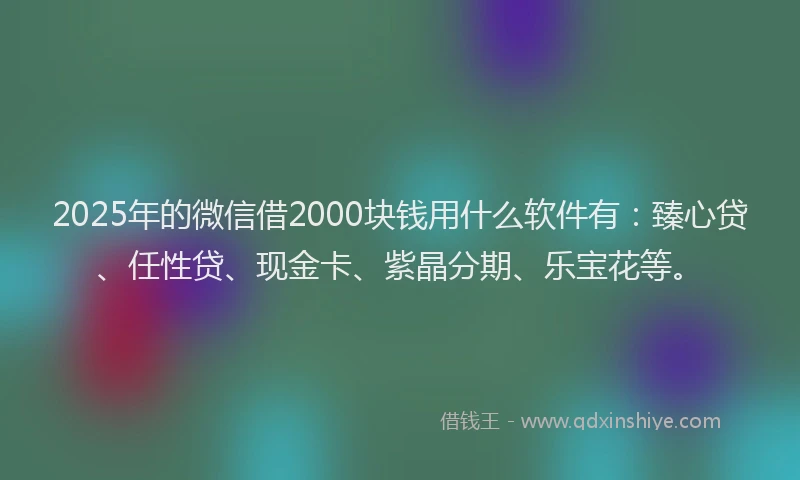 2025年的微信借2000块钱用什么软件有：臻心贷、任性贷、现金卡、紫晶分期、乐宝花等。