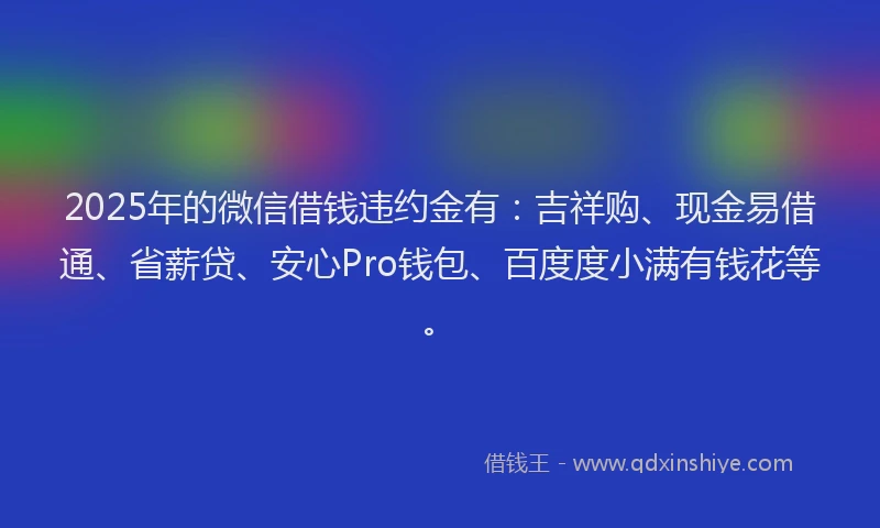 2025年的微信借钱违约金有：吉祥购、现金易借通、省薪贷、安心Pro钱包、百度度小满有钱花等。
