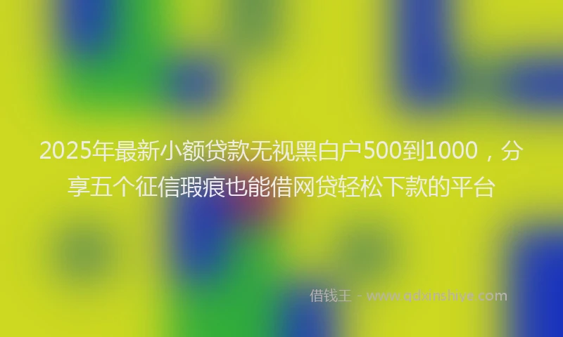 2025年最新小额贷款无视黑白户500到1000，分享五个征信瑕疵也能借网贷轻松下款的平台