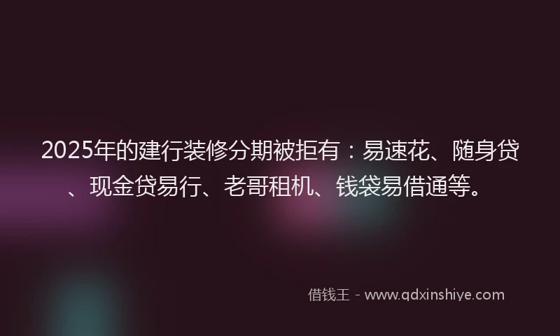 2025年的建行装修分期被拒有：易速花、随身贷、现金贷易行、老哥租机、钱袋易借通等。