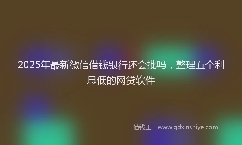 2025年最新微信借钱银行还会批吗，整理五个利息低的网贷软件