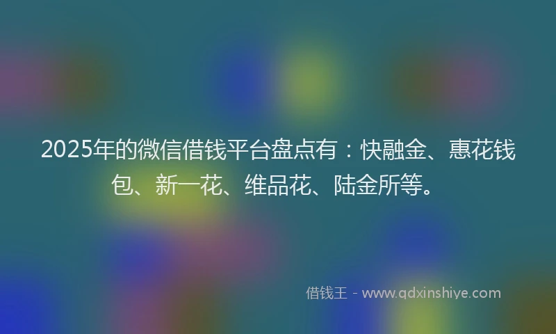 2025年的微信借钱平台盘点有：快融金、惠花钱包、新一花、维品花、陆金所等。