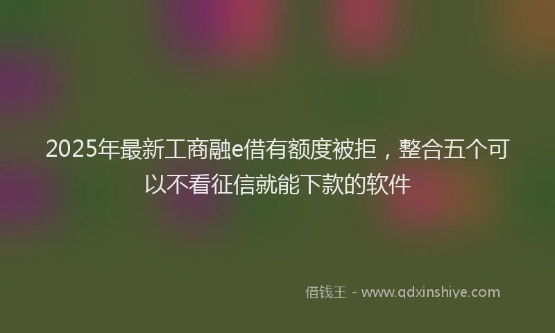 2025年最新工商融e借有额度被拒，整合五个可以不看征信就能下款的软件