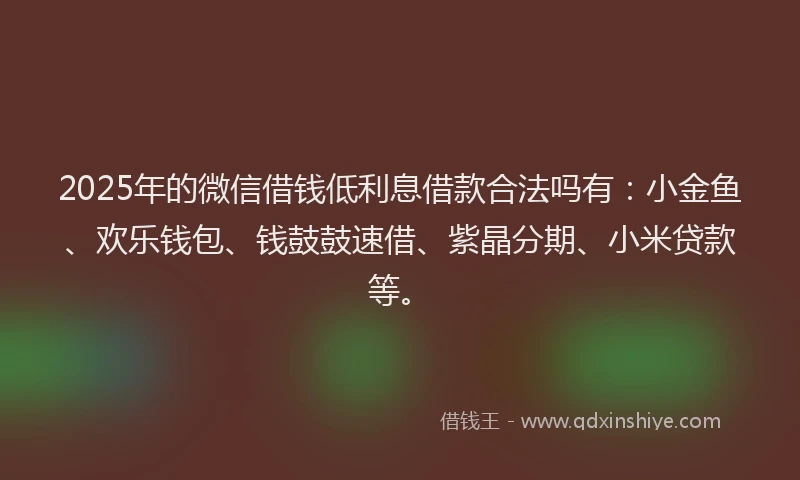 2025年的微信借钱低利息借款合法吗有：小金鱼、欢乐钱包、钱鼓鼓速借、紫晶分期、小米贷款等。