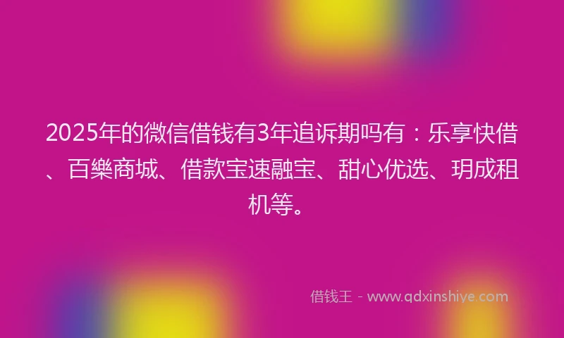 2025年的微信借钱有3年追诉期吗有：乐享快借、百樂商城、借款宝速融宝、甜心优选、玥成租机等。