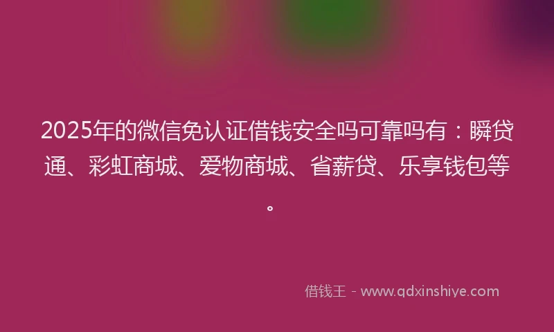 2025年的微信免认证借钱安全吗可靠吗有：瞬贷通、彩虹商城、爱物商城、省薪贷、乐享钱包等。