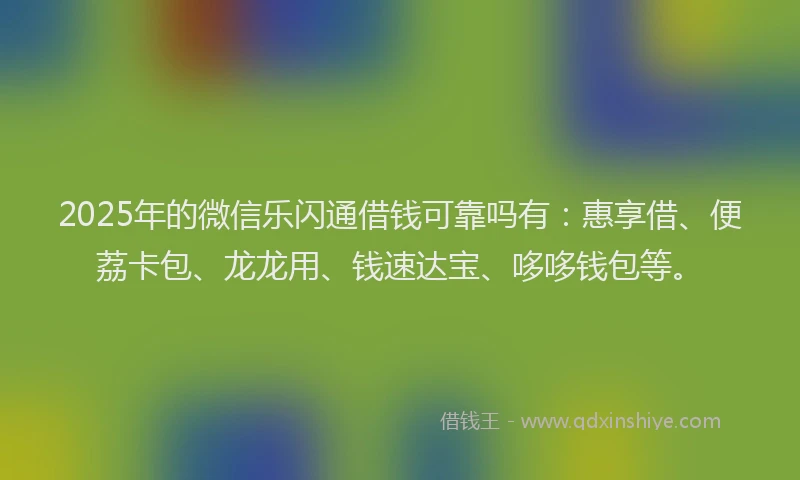 2025年的微信乐闪通借钱可靠吗有：惠享借、便荔卡包、龙龙用、钱速达宝、哆哆钱包等。