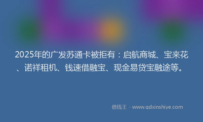 2025年的广发苏通卡被拒有：启航商城、宝来花、诺祥租机、钱速借融宝、现金易贷宝融途等。