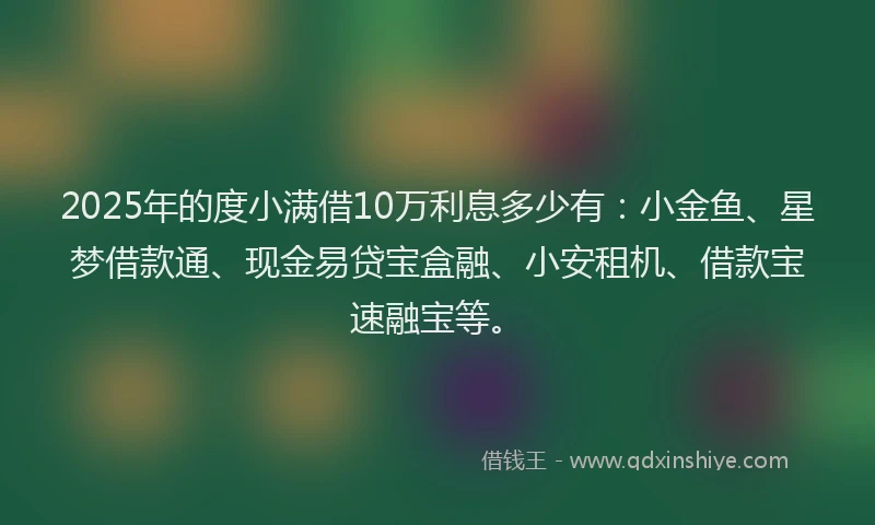 2025年的度小满借10万利息多少有：小金鱼、星梦借款通、现金易贷宝盒融、小安租机、借款宝速融宝等。