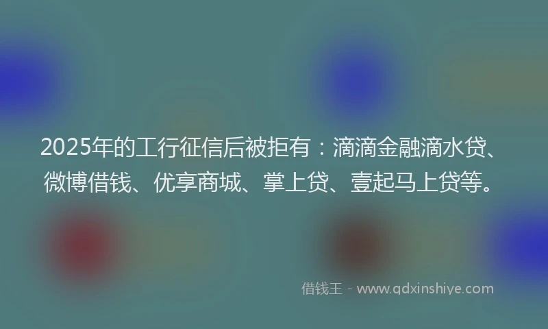 2025年的工行征信后被拒有：滴滴金融滴水贷、微博借钱、优享商城、掌上贷、壹起马上贷等。