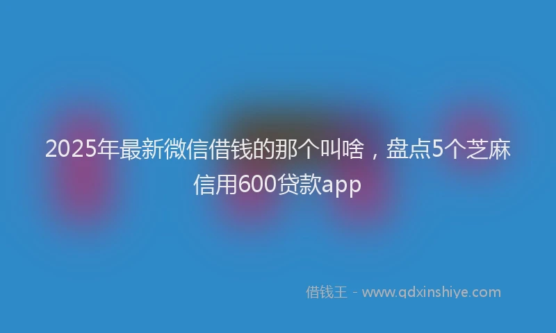 2025年最新微信借钱的那个叫啥，盘点5个芝麻信用600贷款app