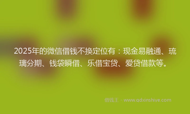 2025年的微信借钱不换定位有：现金易融通、琉璃分期、钱袋瞬借、乐借宝贷、爱贷借款等。
