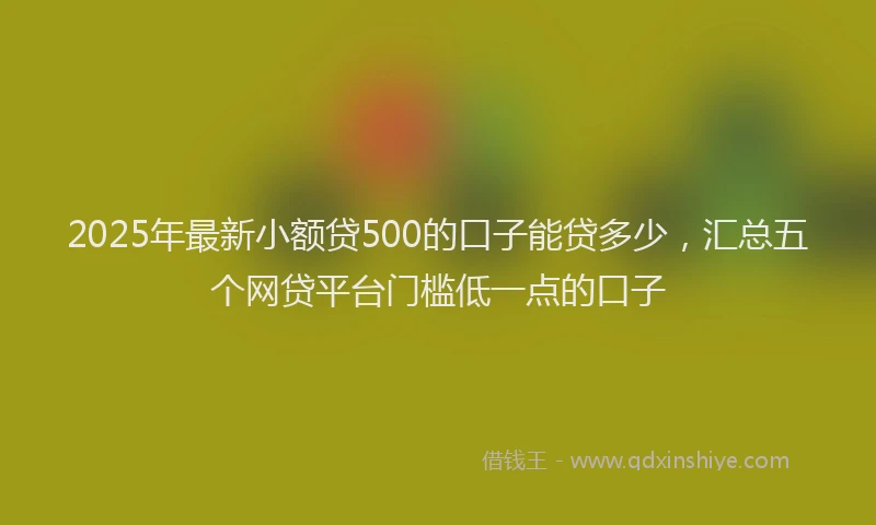2025年最新小额贷500的口子能贷多少，汇总五个网贷平台门槛低一点的口子
